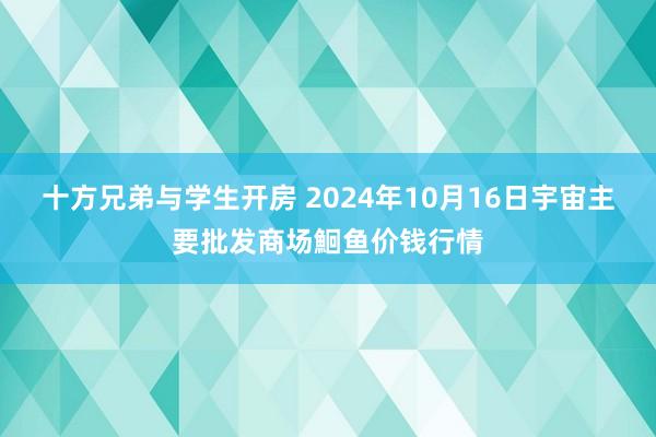 十方兄弟与学生开房 2024年10月16日宇宙主要批发商场鮰鱼价钱行情