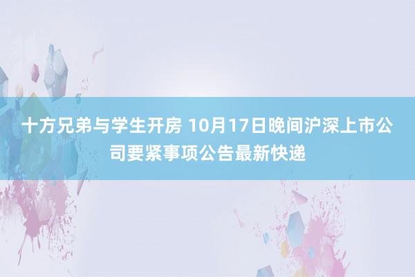 十方兄弟与学生开房 10月17日晚间沪深上市公司要紧事项公告最新快递