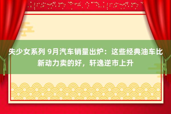 失少女系列 9月汽车销量出炉：这些经典油车比新动力卖的好，轩逸逆市上升