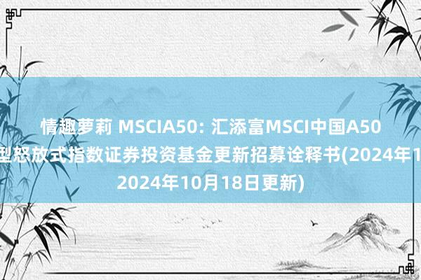 情趣萝莉 MSCIA50: 汇添富MSCI中国A50互联互通来回型怒放式指数证券投资基金更新招募诠释书(2024年10月18日更新)