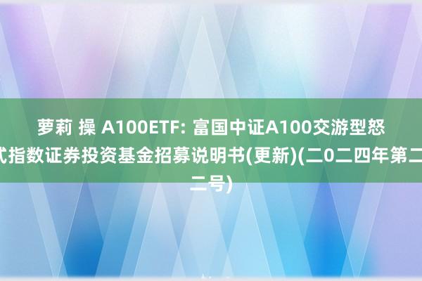 萝莉 操 A100ETF: 富国中证A100交游型怒放式指数证券投资基金招募说明书(更新)(二0二四年第二号)