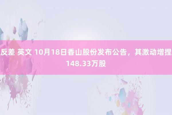 反差 英文 10月18日香山股份发布公告，其激动增捏148.33万股