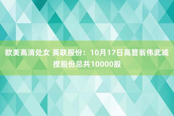 欧美高清处女 英联股份：10月17日高管翁伟武减捏股份总共10000股