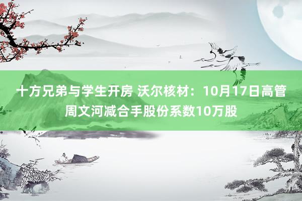 十方兄弟与学生开房 沃尔核材：10月17日高管周文河减合手股份系数10万股