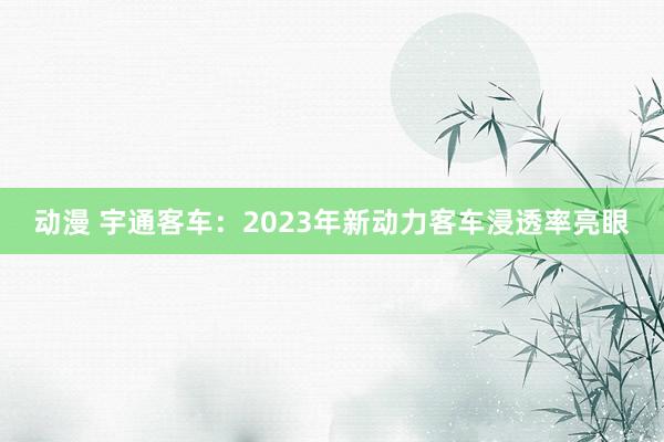 动漫 宇通客车：2023年新动力客车浸透率亮眼