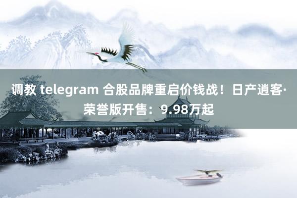 调教 telegram 合股品牌重启价钱战！日产逍客·荣誉版开售：9.98万起