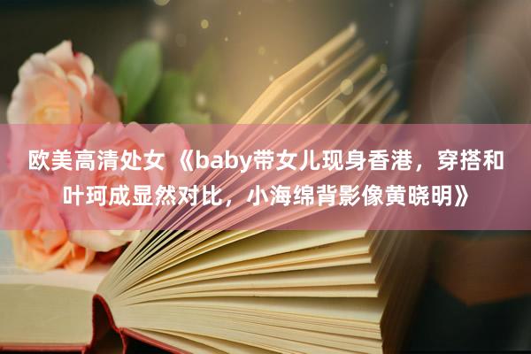 欧美高清处女 《baby带女儿现身香港，穿搭和叶珂成显然对比，小海绵背影像黄晓明》