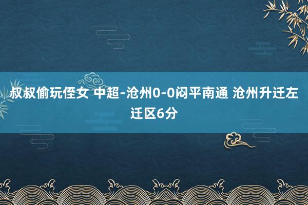 叔叔偷玩侄女 中超-沧州0-0闷平南通 沧州升迁左迁区6分