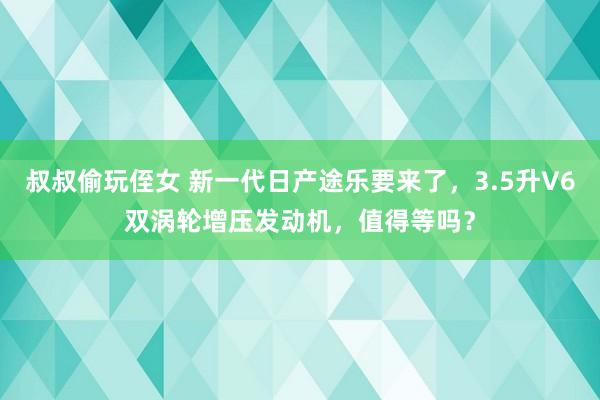 叔叔偷玩侄女 新一代日产途乐要来了，3.5升V6双涡轮增压发动机，值得等吗？