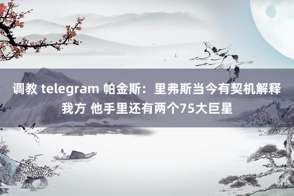 调教 telegram 帕金斯：里弗斯当今有契机解释我方 他手里还有两个75大巨星