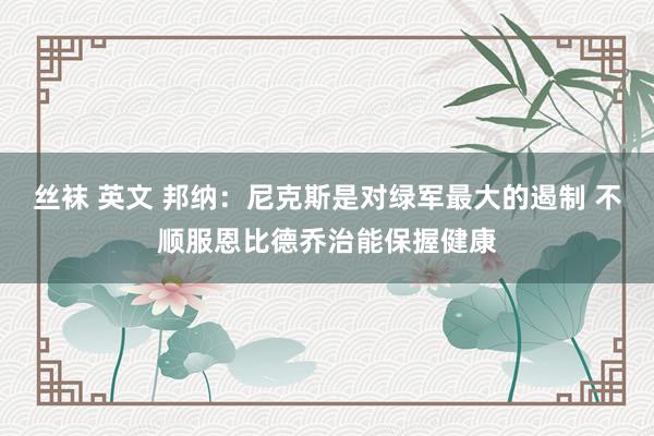 丝袜 英文 邦纳：尼克斯是对绿军最大的遏制 不顺服恩比德乔治能保握健康