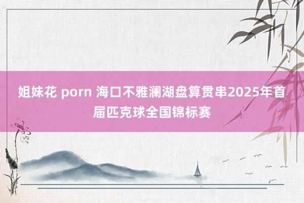 姐妹花 porn 海口不雅澜湖盘算贯串2025年首届匹克球全国锦标赛