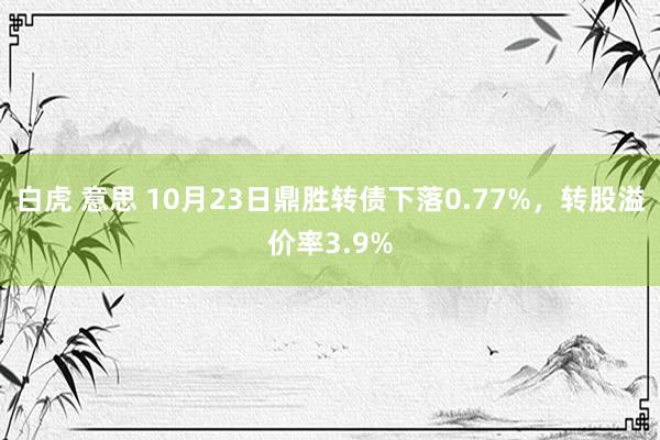 白虎 意思 10月23日鼎胜转债下落0.77%，转股溢价率3.9%