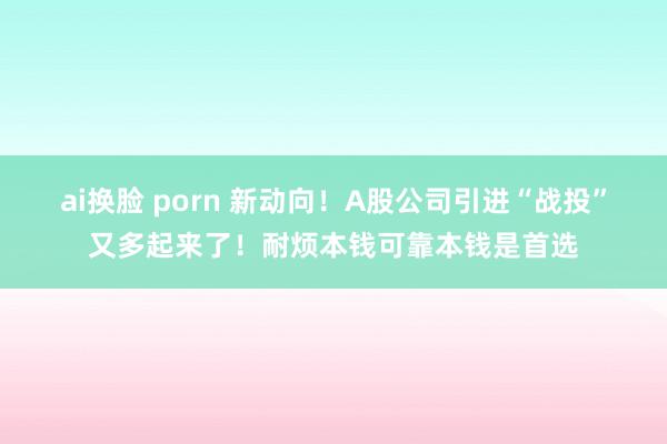 ai换脸 porn 新动向！A股公司引进“战投”又多起来了！耐烦本钱可靠本钱是首选