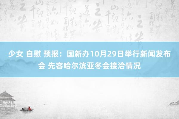 少女 自慰 预报：国新办10月29日举行新闻发布会 先容哈尔滨亚冬会接洽情况