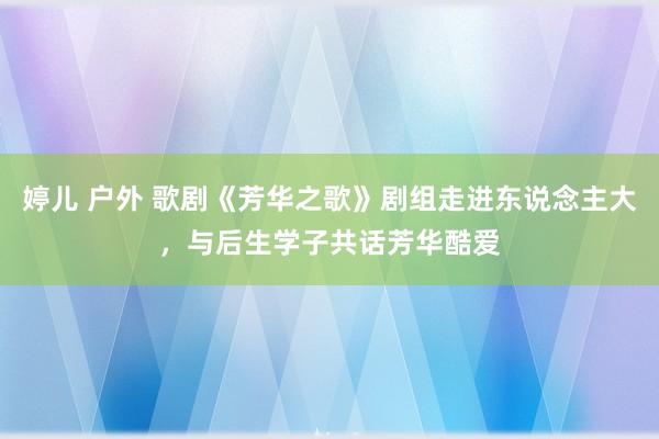 婷儿 户外 歌剧《芳华之歌》剧组走进东说念主大，与后生学子共话芳华酷爱