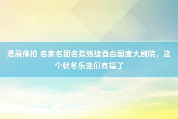 漫展偷拍 名家名团名指络续登台国度大剧院，这个秋冬乐迷们有福了