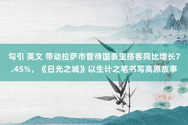 勾引 英文 带动拉萨市管待国表里搭客同比增长7.45%，《日光之城》以生计之笔书写高原故事