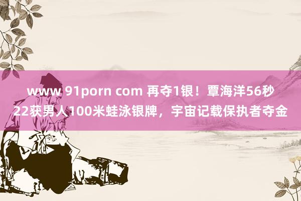 www 91porn com 再夺1银！覃海洋56秒22获男人100米蛙泳银牌，宇宙记载保执者夺金