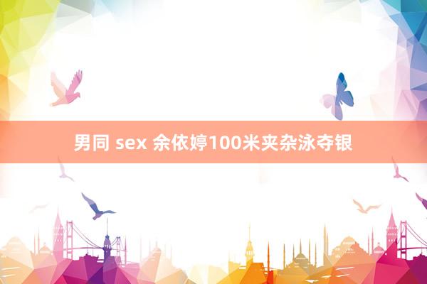 男同 sex 余依婷100米夹杂泳夺银