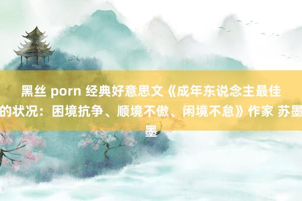 黑丝 porn 经典好意思文《成年东说念主最佳的状况：困境抗争、顺境不傲、闲境不怠》作家 苏墨