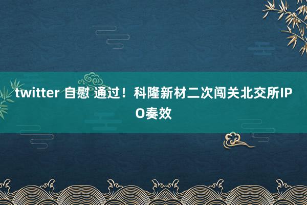 twitter 自慰 通过！科隆新材二次闯关北交所IPO奏效