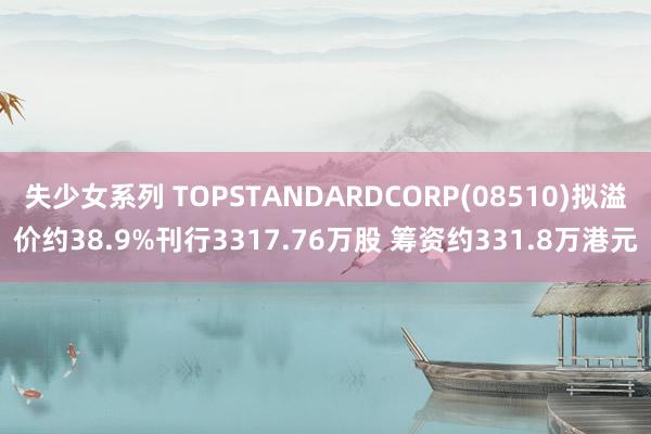 失少女系列 TOPSTANDARDCORP(08510)拟溢价约38.9%刊行3317.76万股 筹资约331.8万港元