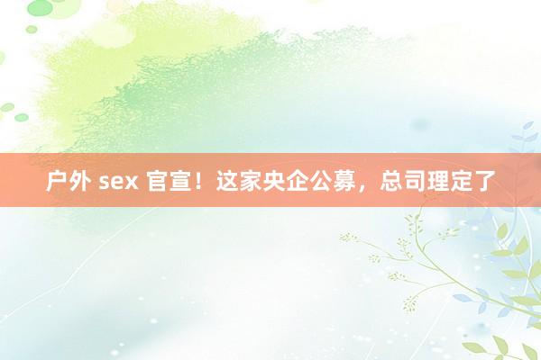 户外 sex 官宣！这家央企公募，总司理定了