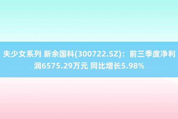 失少女系列 新余国科(300722.SZ)：前三季度净利润6575.29万元 同比增长5.98%