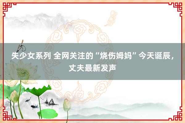 失少女系列 全网关注的“烧伤姆妈”今天诞辰，丈夫最新发声