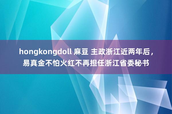 hongkongdoll 麻豆 主政浙江近两年后，易真金不怕火红不再担任浙江省委秘书