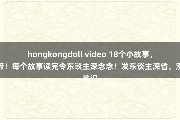 hongkongdoll video 18个小故事，大真谛！每个故事读完令东谈主深念念！发东谈主深省，涨常识