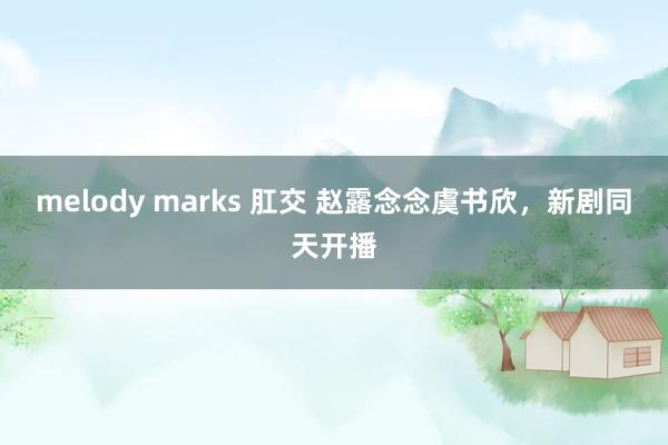 melody marks 肛交 赵露念念虞书欣，新剧同天开播