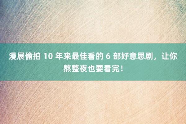 漫展偷拍 10 年来最佳看的 6 部好意思剧，让你熬整夜也要看完！