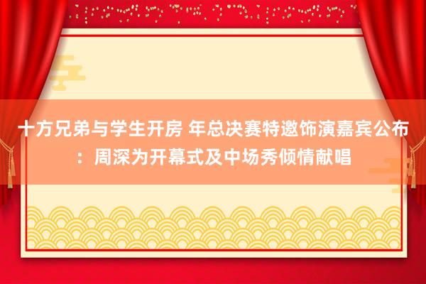 十方兄弟与学生开房 年总决赛特邀饰演嘉宾公布：周深为开幕式及中场秀倾情献唱