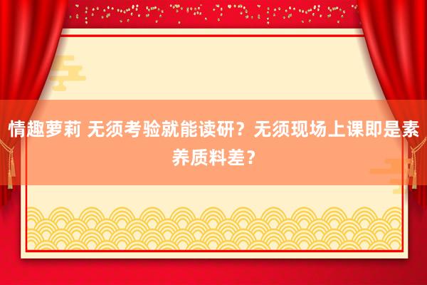 情趣萝莉 无须考验就能读研？无须现场上课即是素养质料差？