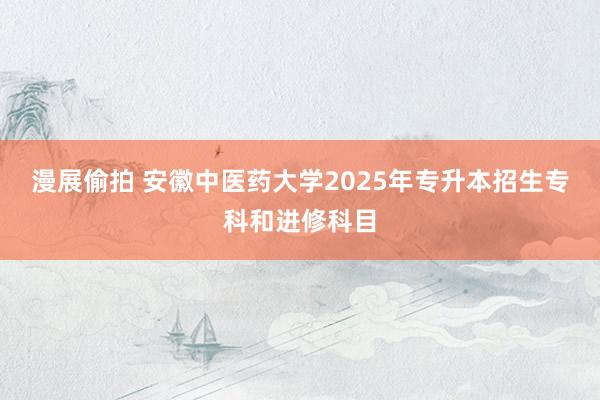 漫展偷拍 安徽中医药大学2025年专升本招生专科和进修科目