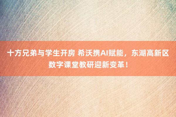 十方兄弟与学生开房 希沃携AI赋能，东湖高新区数字课堂教研迎新变革！