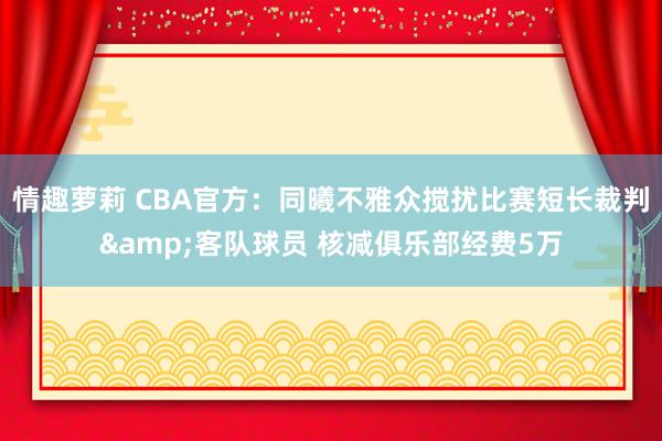 情趣萝莉 CBA官方：同曦不雅众搅扰比赛短长裁判&客队球员 核减俱乐部经费5万