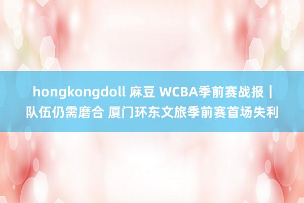 hongkongdoll 麻豆 WCBA季前赛战报｜队伍仍需磨合 厦门环东文旅季前赛首场失利