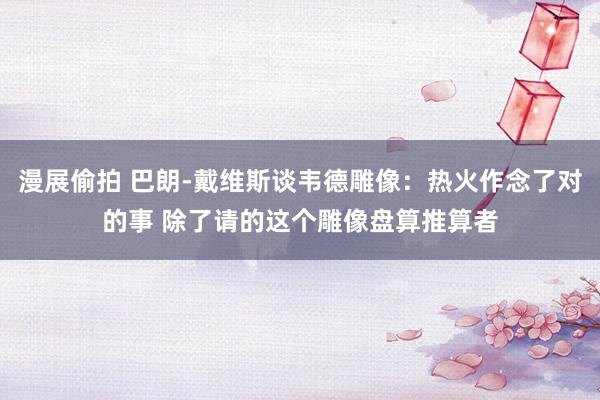 漫展偷拍 巴朗-戴维斯谈韦德雕像：热火作念了对的事 除了请的这个雕像盘算推算者