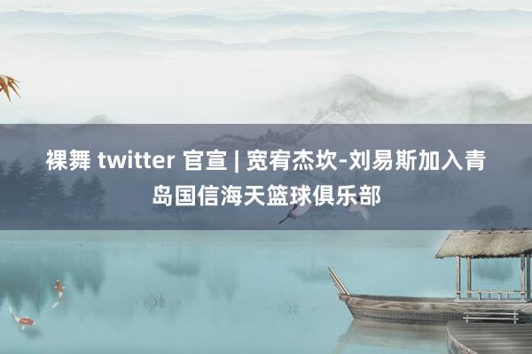 裸舞 twitter 官宣 | 宽宥杰坎-刘易斯加入青岛国信海天篮球俱乐部