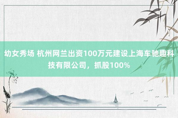 幼女秀场 杭州网兰出资100万元建设上海车驰趣科技有限公司，抓股100%