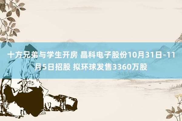 十方兄弟与学生开房 晶科电子股份10月31日-11月5日招股 拟环球发售3360万股