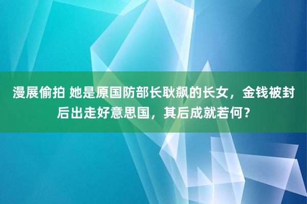 漫展偷拍 她是原国防部长耿飙的长女，金钱被封后出走好意思国，其后成就若何？