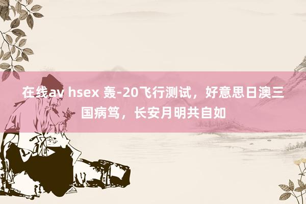 在线av hsex 轰-20飞行测试，好意思日澳三国病笃，长安月明共自如