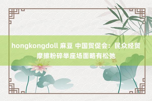 hongkongdoll 麻豆 中国贸促会：民众经贸摩擦粉碎举座场面略有松弛