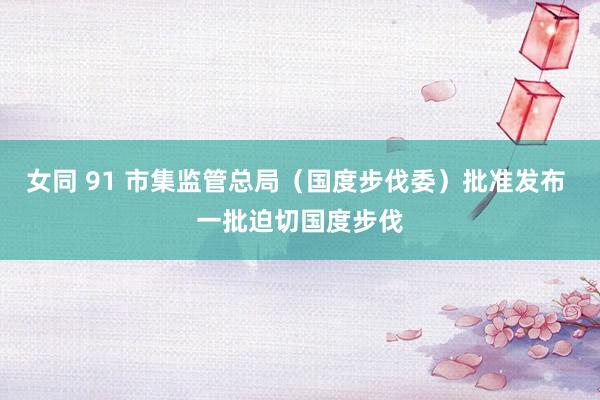 女同 91 市集监管总局（国度步伐委）批准发布 一批迫切国度步伐