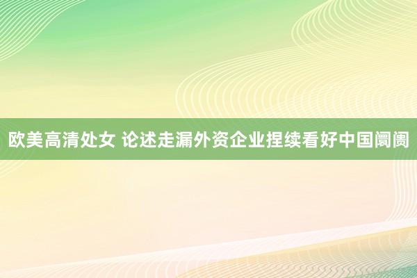 欧美高清处女 论述走漏外资企业捏续看好中国阛阓