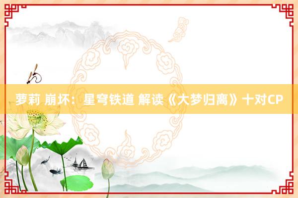 萝莉 崩坏：星穹铁道 解读《大梦归离》十对CP